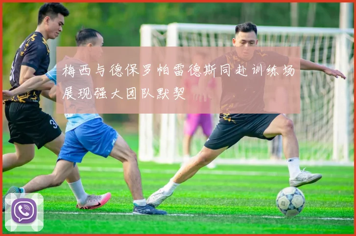 梅西与德保罗帕雷德斯同赴训练场展现强大团队默契