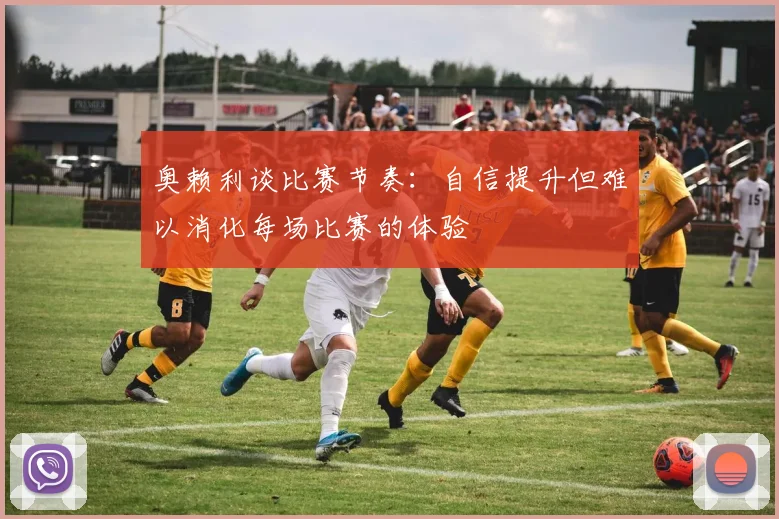 奥赖利谈比赛节奏：自信提升但难以消化每场比赛的体验