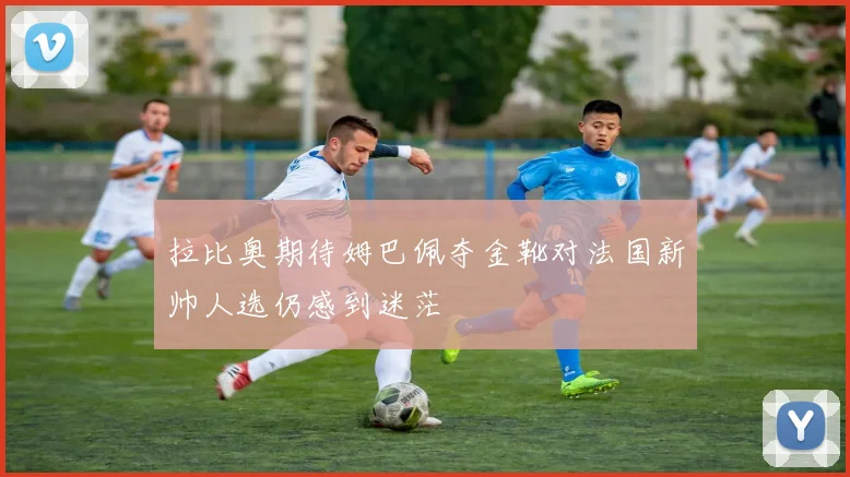 拉比奥期待姆巴佩夺金靴对法国新帅人选仍感到迷茫