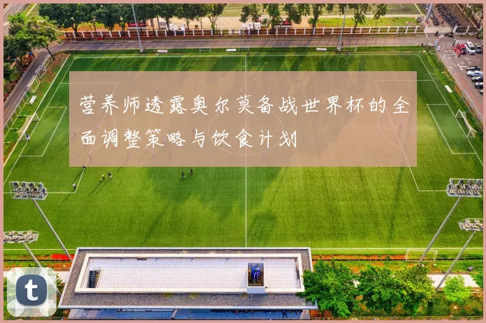 营养师透露奥尔莫备战世界杯的全面调整策略与饮食计划