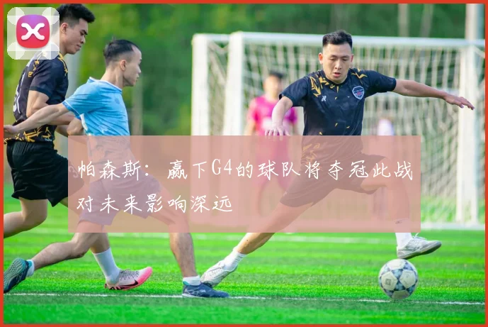 帕森斯：赢下G4的球队将夺冠此战对未来影响深远
