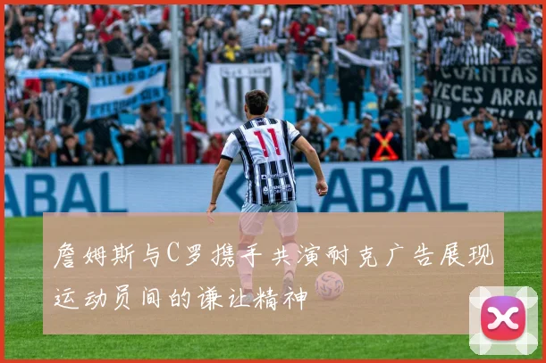 詹姆斯与C罗携手共演耐克广告展现运动员间的谦让精神