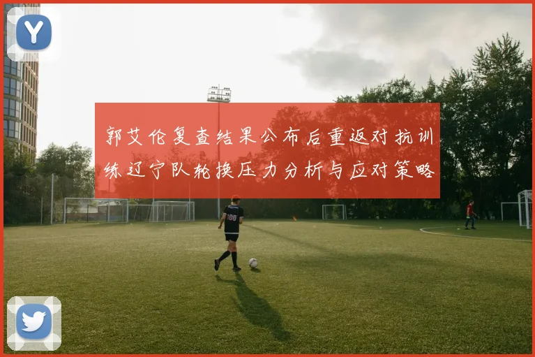 郭艾伦复查结果公布后重返对抗训练辽宁队轮换压力分析与应对策略