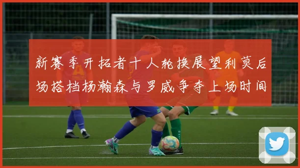 新赛季开拓者十人轮换展望利莫后场搭档杨瀚森与罗威争夺上场时间