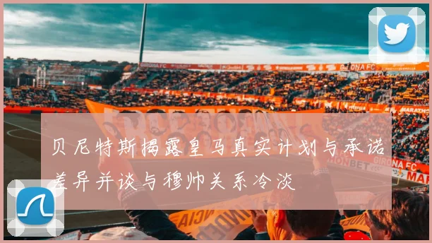 贝尼特斯揭露皇马真实计划与承诺差异并谈与穆帅关系冷淡